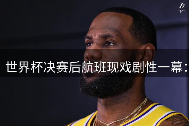 世界杯决赛后航班现戏剧性一幕：机长假报赛果引发阿根廷球迷集体情绪过山车