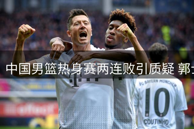 中国男篮热身赛两连败引质疑 郭士强世预赛或迎终极考验