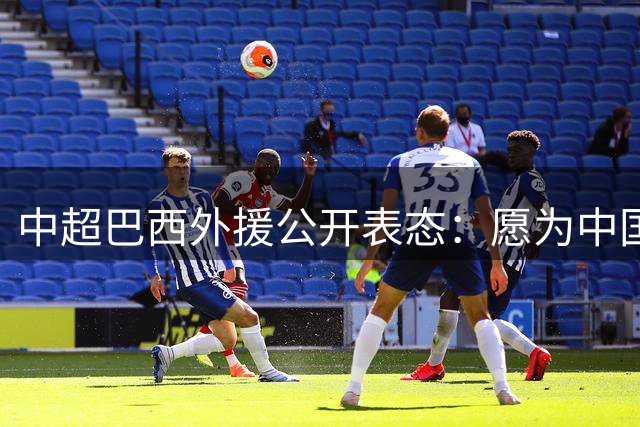 中超巴西外援公开表态：愿为中国男足效力引发热议