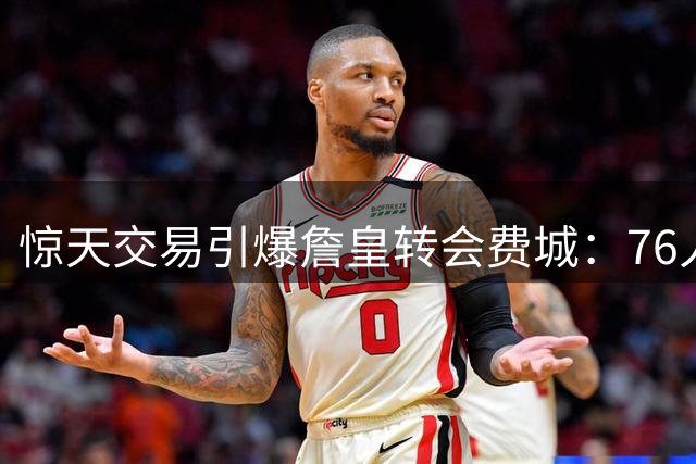 惊天交易引爆詹皇转会费城：76人阵容大洗牌成关键转折点