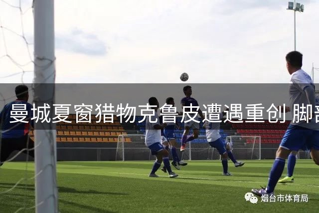 曼城夏窗猎物克鲁皮遭遇重创 脚部手术恐致转会搁浅