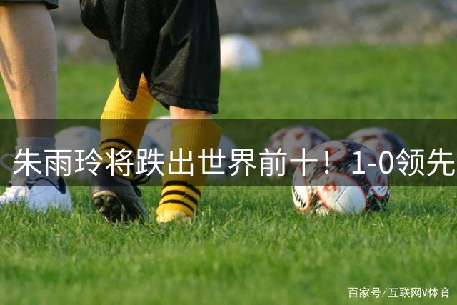 朱雨玲将跌出世界前十！1-0领先被20岁小将逆转 近三站状态急转直下