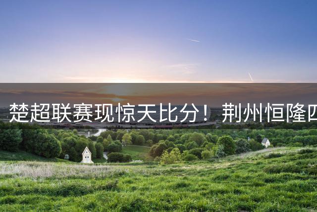 楚超联赛现惊天比分！荆州恒隆四球横扫随州炎炎