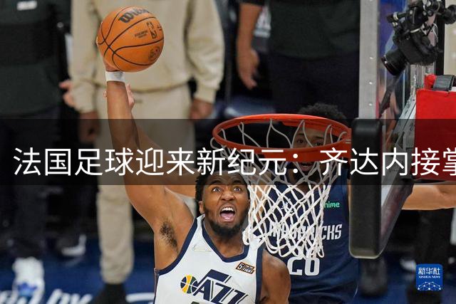 法国足球迎来新纪元：齐达内接掌国家队帅印