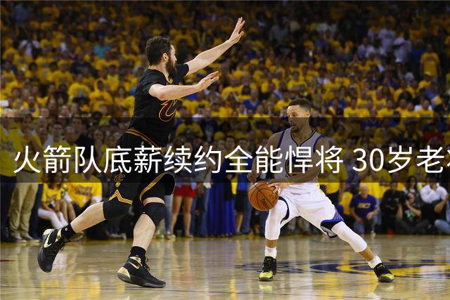 火箭队底薪续约全能悍将 30岁老将成休斯顿关键拼图