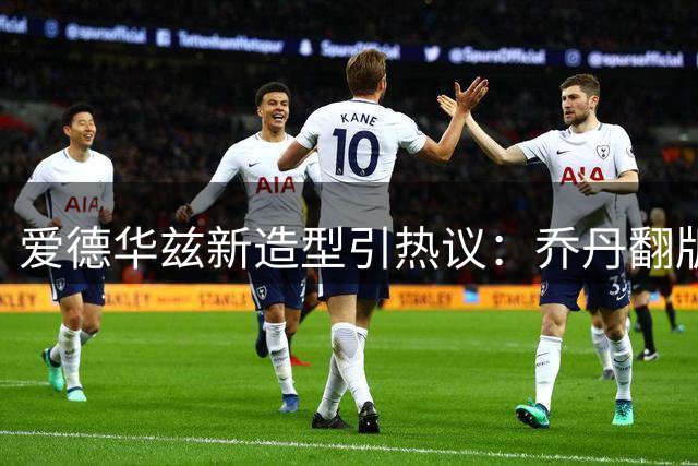 爱德华兹新造型引热议：乔丹翻版还是基因巧合？
