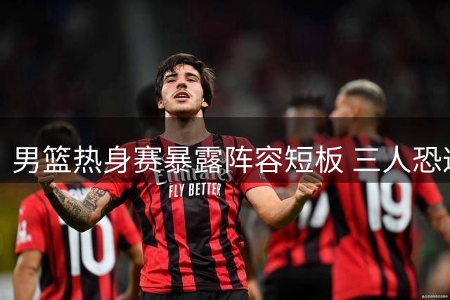 男篮热身赛暴露阵容短板 三人恐遭郭士强淘汰