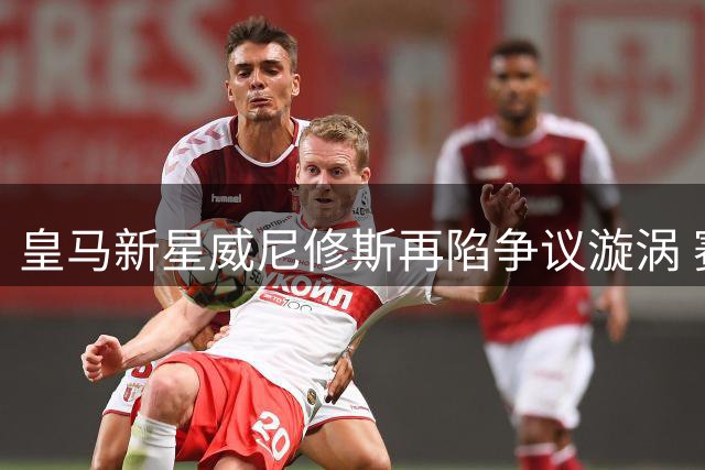 皇马新星威尼修斯再陷争议漩涡 赛后发文庆幸未受伤