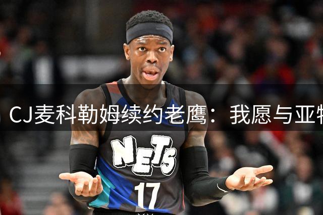 CJ麦科勒姆续约老鹰：我愿与亚特兰大继续书写新篇章